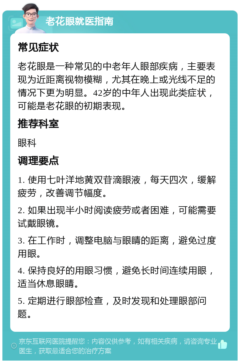 老花眼就医指南 常见症状 老花眼是一种常见的中老年人眼部疾病，主要表现为近距离视物模糊，尤其在晚上或光线不足的情况下更为明显。42岁的中年人出现此类症状，可能是老花眼的初期表现。 推荐科室 眼科 调理要点 1. 使用七叶洋地黄双苷滴眼液，每天四次，缓解疲劳，改善调节幅度。 2. 如果出现半小时阅读疲劳或者困难，可能需要试戴眼镜。 3. 在工作时，调整电脑与眼睛的距离，避免过度用眼。 4. 保持良好的用眼习惯，避免长时间连续用眼，适当休息眼睛。 5. 定期进行眼部检查，及时发现和处理眼部问题。