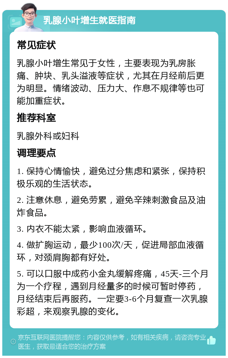 乳腺小叶增生就医指南 常见症状 乳腺小叶增生常见于女性，主要表现为乳房胀痛、肿块、乳头溢液等症状，尤其在月经前后更为明显。情绪波动、压力大、作息不规律等也可能加重症状。 推荐科室 乳腺外科或妇科 调理要点 1. 保持心情愉快，避免过分焦虑和紧张，保持积极乐观的生活状态。 2. 注意休息，避免劳累，避免辛辣刺激食品及油炸食品。 3. 内衣不能太紧，影响血液循环。 4. 做扩胸运动，最少100次/天，促进局部血液循环，对颈肩胸都有好处。 5. 可以口服中成药小金丸缓解疼痛，45天-三个月为一个疗程，遇到月经量多的时候可暂时停药，月经结束后再服药。一定要3-6个月复查一次乳腺彩超，来观察乳腺的变化。