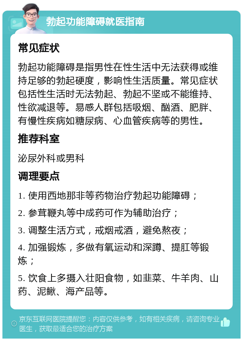 勃起功能障碍就医指南 常见症状 勃起功能障碍是指男性在性生活中无法获得或维持足够的勃起硬度，影响性生活质量。常见症状包括性生活时无法勃起、勃起不坚或不能维持、性欲减退等。易感人群包括吸烟、酗酒、肥胖、有慢性疾病如糖尿病、心血管疾病等的男性。 推荐科室 泌尿外科或男科 调理要点 1. 使用西地那非等药物治疗勃起功能障碍； 2. 参茸鞭丸等中成药可作为辅助治疗； 3. 调整生活方式，戒烟戒酒，避免熬夜； 4. 加强锻炼，多做有氧运动和深蹲、提肛等锻炼； 5. 饮食上多摄入壮阳食物，如韭菜、牛羊肉、山药、泥鳅、海产品等。