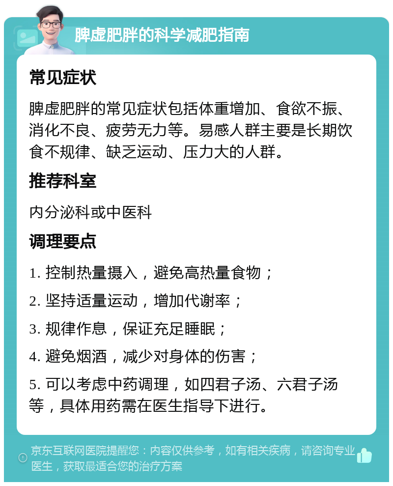 脾虚肥胖的科学减肥指南 常见症状 脾虚肥胖的常见症状包括体重增加、食欲不振、消化不良、疲劳无力等。易感人群主要是长期饮食不规律、缺乏运动、压力大的人群。 推荐科室 内分泌科或中医科 调理要点 1. 控制热量摄入，避免高热量食物； 2. 坚持适量运动，增加代谢率； 3. 规律作息，保证充足睡眠； 4. 避免烟酒，减少对身体的伤害； 5. 可以考虑中药调理，如四君子汤、六君子汤等，具体用药需在医生指导下进行。