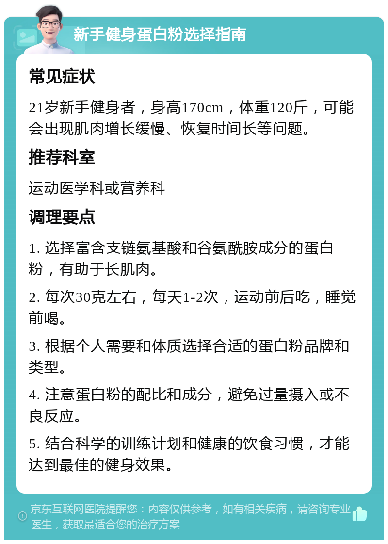 新手健身蛋白粉选择指南 常见症状 21岁新手健身者，身高170cm，体重120斤，可能会出现肌肉增长缓慢、恢复时间长等问题。 推荐科室 运动医学科或营养科 调理要点 1. 选择富含支链氨基酸和谷氨酰胺成分的蛋白粉，有助于长肌肉。 2. 每次30克左右，每天1-2次，运动前后吃，睡觉前喝。 3. 根据个人需要和体质选择合适的蛋白粉品牌和类型。 4. 注意蛋白粉的配比和成分，避免过量摄入或不良反应。 5. 结合科学的训练计划和健康的饮食习惯，才能达到最佳的健身效果。