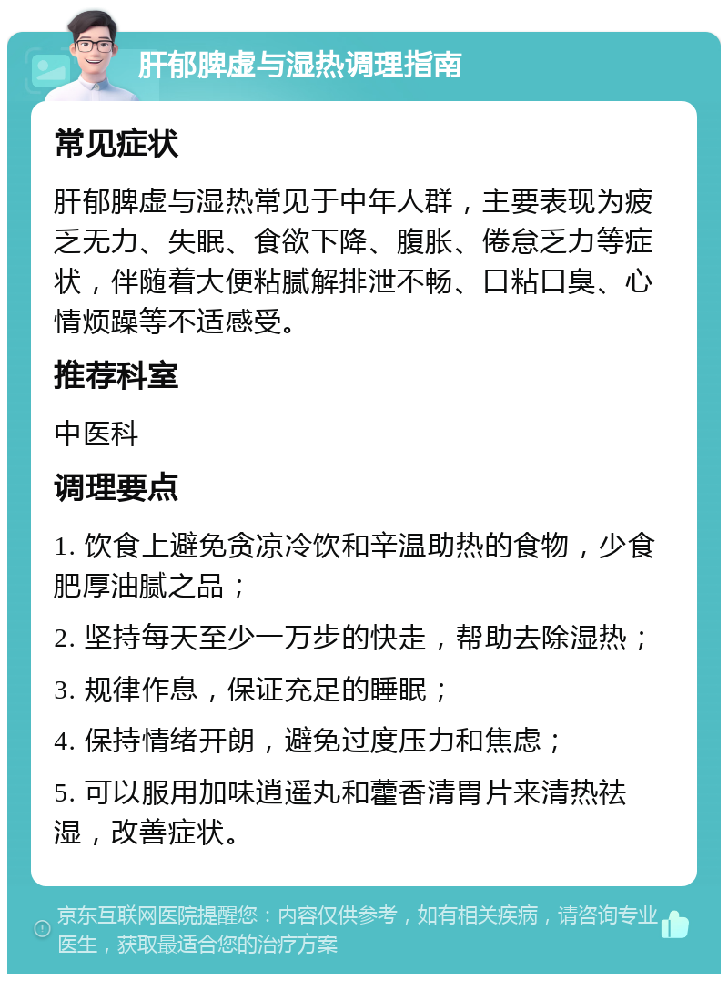 肝郁脾虚与湿热调理指南 常见症状 肝郁脾虚与湿热常见于中年人群，主要表现为疲乏无力、失眠、食欲下降、腹胀、倦怠乏力等症状，伴随着大便粘腻解排泄不畅、口粘口臭、心情烦躁等不适感受。 推荐科室 中医科 调理要点 1. 饮食上避免贪凉冷饮和辛温助热的食物，少食肥厚油腻之品； 2. 坚持每天至少一万步的快走，帮助去除湿热； 3. 规律作息，保证充足的睡眠； 4. 保持情绪开朗，避免过度压力和焦虑； 5. 可以服用加味逍遥丸和藿香清胃片来清热祛湿，改善症状。