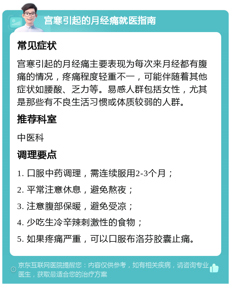 宫寒引起的月经痛就医指南 常见症状 宫寒引起的月经痛主要表现为每次来月经都有腹痛的情况，疼痛程度轻重不一，可能伴随着其他症状如腰酸、乏力等。易感人群包括女性，尤其是那些有不良生活习惯或体质较弱的人群。 推荐科室 中医科 调理要点 1. 口服中药调理，需连续服用2-3个月； 2. 平常注意休息，避免熬夜； 3. 注意腹部保暖，避免受凉； 4. 少吃生冷辛辣刺激性的食物； 5. 如果疼痛严重，可以口服布洛芬胶囊止痛。