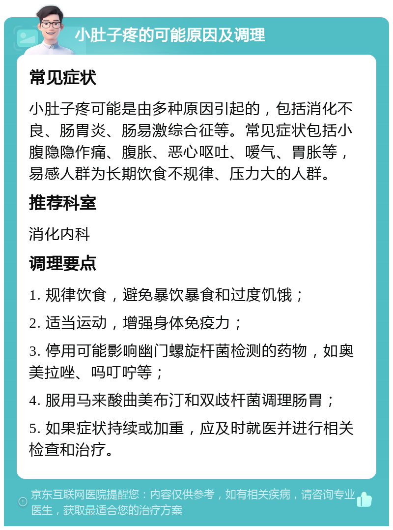 小肚子疼的可能原因及调理 常见症状 小肚子疼可能是由多种原因引起的，包括消化不良、肠胃炎、肠易激综合征等。常见症状包括小腹隐隐作痛、腹胀、恶心呕吐、嗳气、胃胀等，易感人群为长期饮食不规律、压力大的人群。 推荐科室 消化内科 调理要点 1. 规律饮食，避免暴饮暴食和过度饥饿； 2. 适当运动，增强身体免疫力； 3. 停用可能影响幽门螺旋杆菌检测的药物，如奥美拉唑、吗叮咛等； 4. 服用马来酸曲美布汀和双歧杆菌调理肠胃； 5. 如果症状持续或加重，应及时就医并进行相关检查和治疗。