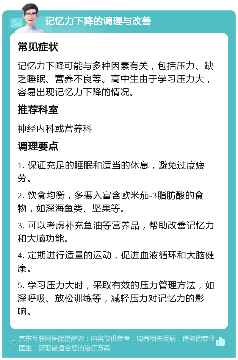 记忆力下降的调理与改善 常见症状 记忆力下降可能与多种因素有关，包括压力、缺乏睡眠、营养不良等。高中生由于学习压力大，容易出现记忆力下降的情况。 推荐科室 神经内科或营养科 调理要点 1. 保证充足的睡眠和适当的休息，避免过度疲劳。 2. 饮食均衡，多摄入富含欧米茄-3脂肪酸的食物，如深海鱼类、坚果等。 3. 可以考虑补充鱼油等营养品，帮助改善记忆力和大脑功能。 4. 定期进行适量的运动，促进血液循环和大脑健康。 5. 学习压力大时，采取有效的压力管理方法，如深呼吸、放松训练等，减轻压力对记忆力的影响。