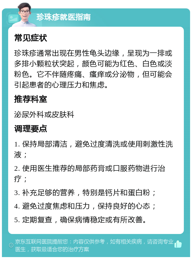 珍珠疹就医指南 常见症状 珍珠疹通常出现在男性龟头边缘，呈现为一排或多排小颗粒状突起，颜色可能为红色、白色或淡粉色。它不伴随疼痛、瘙痒或分泌物，但可能会引起患者的心理压力和焦虑。 推荐科室 泌尿外科或皮肤科 调理要点 1. 保持局部清洁，避免过度清洗或使用刺激性洗液； 2. 使用医生推荐的局部药膏或口服药物进行治疗； 3. 补充足够的营养，特别是钙片和蛋白粉； 4. 避免过度焦虑和压力，保持良好的心态； 5. 定期复查，确保病情稳定或有所改善。