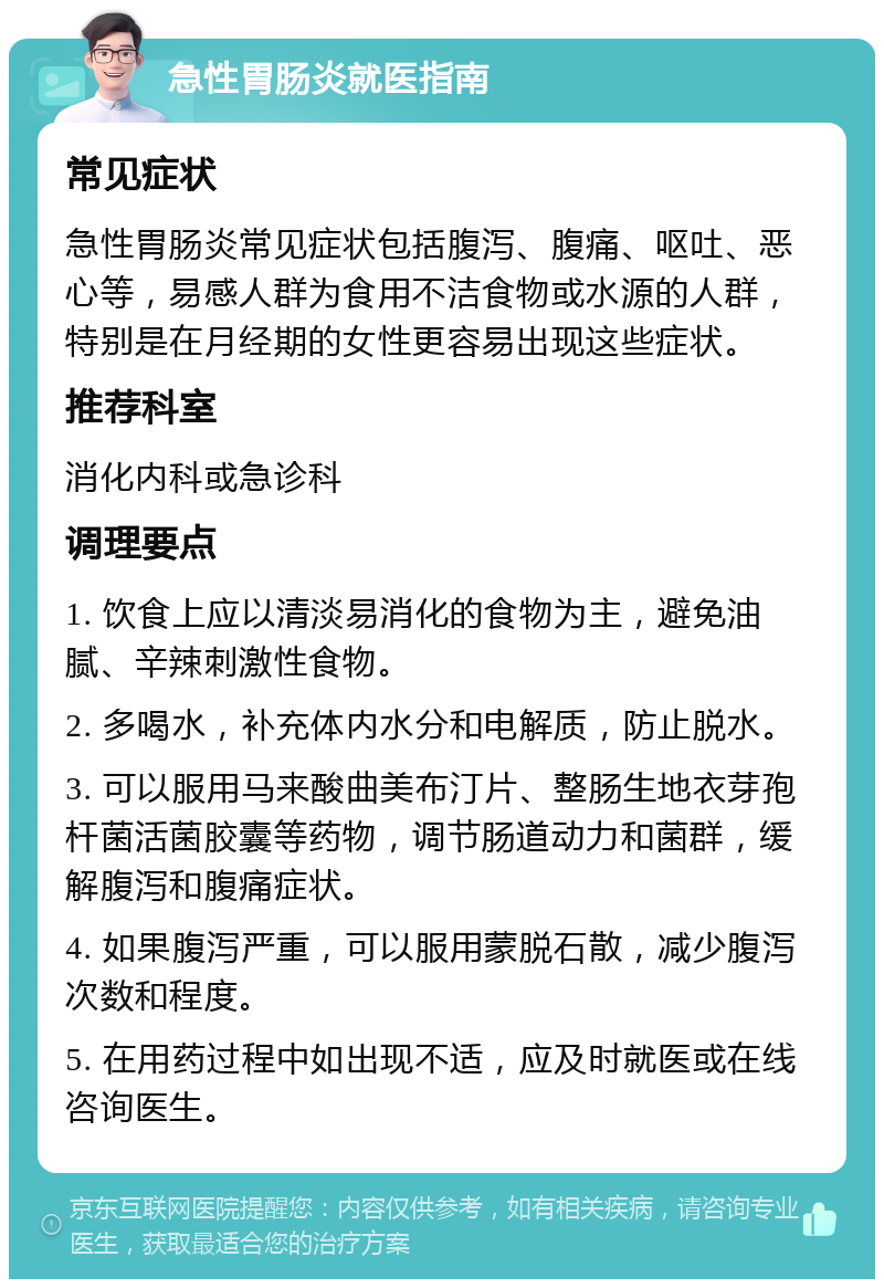 急性胃肠炎就医指南 常见症状 急性胃肠炎常见症状包括腹泻、腹痛、呕吐、恶心等，易感人群为食用不洁食物或水源的人群，特别是在月经期的女性更容易出现这些症状。 推荐科室 消化内科或急诊科 调理要点 1. 饮食上应以清淡易消化的食物为主，避免油腻、辛辣刺激性食物。 2. 多喝水，补充体内水分和电解质，防止脱水。 3. 可以服用马来酸曲美布汀片、整肠生地衣芽孢杆菌活菌胶囊等药物，调节肠道动力和菌群，缓解腹泻和腹痛症状。 4. 如果腹泻严重，可以服用蒙脱石散，减少腹泻次数和程度。 5. 在用药过程中如出现不适，应及时就医或在线咨询医生。