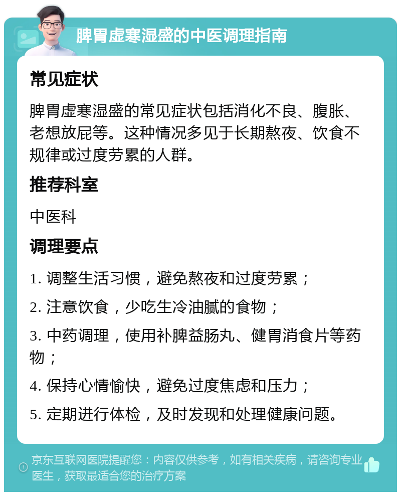 脾胃虚寒湿盛的中医调理指南 常见症状 脾胃虚寒湿盛的常见症状包括消化不良、腹胀、老想放屁等。这种情况多见于长期熬夜、饮食不规律或过度劳累的人群。 推荐科室 中医科 调理要点 1. 调整生活习惯，避免熬夜和过度劳累； 2. 注意饮食，少吃生冷油腻的食物； 3. 中药调理，使用补脾益肠丸、健胃消食片等药物； 4. 保持心情愉快，避免过度焦虑和压力； 5. 定期进行体检，及时发现和处理健康问题。