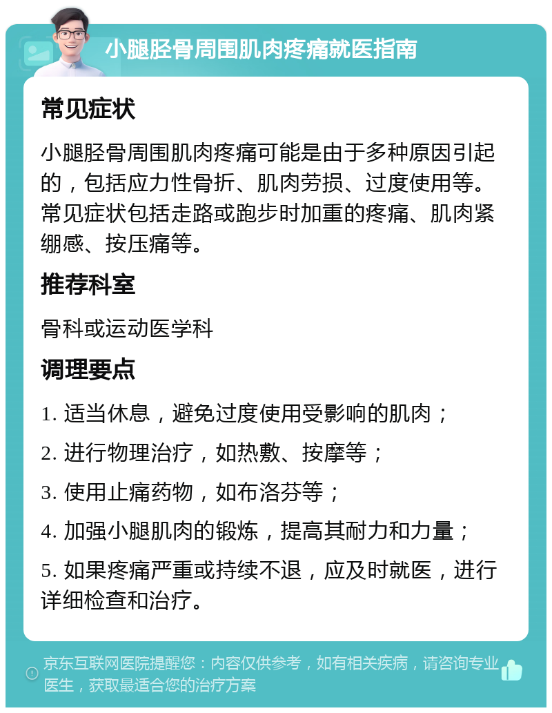 小腿胫骨周围肌肉疼痛就医指南 常见症状 小腿胫骨周围肌肉疼痛可能是由于多种原因引起的，包括应力性骨折、肌肉劳损、过度使用等。常见症状包括走路或跑步时加重的疼痛、肌肉紧绷感、按压痛等。 推荐科室 骨科或运动医学科 调理要点 1. 适当休息，避免过度使用受影响的肌肉； 2. 进行物理治疗，如热敷、按摩等； 3. 使用止痛药物，如布洛芬等； 4. 加强小腿肌肉的锻炼，提高其耐力和力量； 5. 如果疼痛严重或持续不退，应及时就医，进行详细检查和治疗。