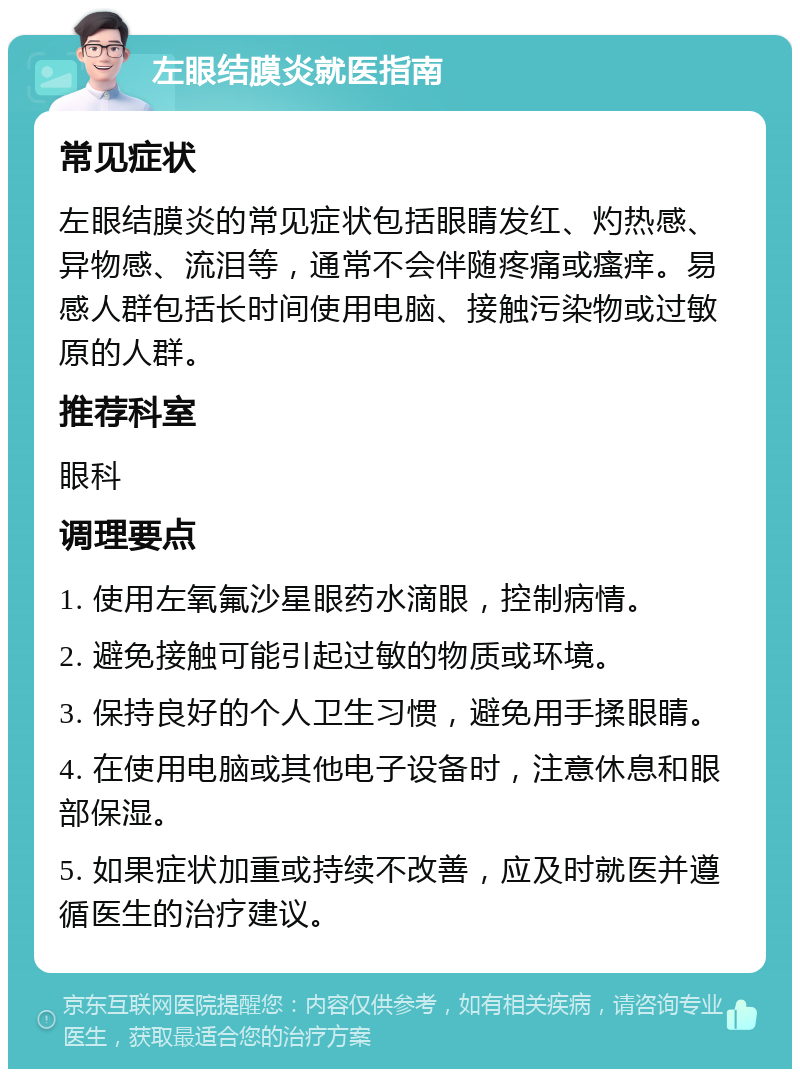 左眼结膜炎就医指南 常见症状 左眼结膜炎的常见症状包括眼睛发红、灼热感、异物感、流泪等，通常不会伴随疼痛或瘙痒。易感人群包括长时间使用电脑、接触污染物或过敏原的人群。 推荐科室 眼科 调理要点 1. 使用左氧氟沙星眼药水滴眼，控制病情。 2. 避免接触可能引起过敏的物质或环境。 3. 保持良好的个人卫生习惯，避免用手揉眼睛。 4. 在使用电脑或其他电子设备时，注意休息和眼部保湿。 5. 如果症状加重或持续不改善，应及时就医并遵循医生的治疗建议。