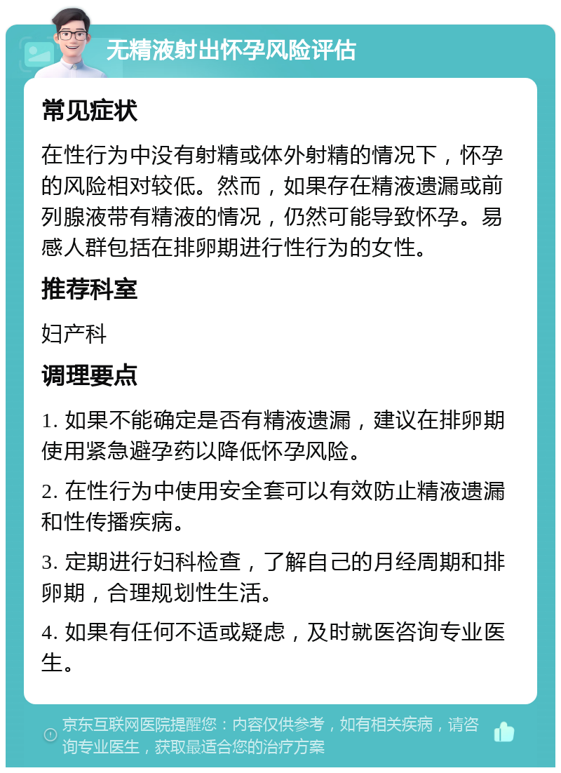 无精液射出怀孕风险评估 常见症状 在性行为中没有射精或体外射精的情况下，怀孕的风险相对较低。然而，如果存在精液遗漏或前列腺液带有精液的情况，仍然可能导致怀孕。易感人群包括在排卵期进行性行为的女性。 推荐科室 妇产科 调理要点 1. 如果不能确定是否有精液遗漏，建议在排卵期使用紧急避孕药以降低怀孕风险。 2. 在性行为中使用安全套可以有效防止精液遗漏和性传播疾病。 3. 定期进行妇科检查，了解自己的月经周期和排卵期，合理规划性生活。 4. 如果有任何不适或疑虑，及时就医咨询专业医生。