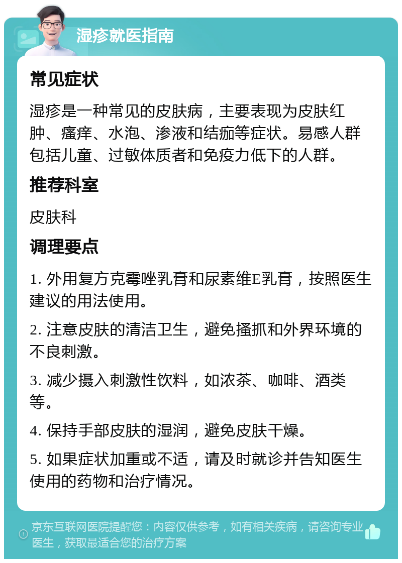 湿疹就医指南 常见症状 湿疹是一种常见的皮肤病，主要表现为皮肤红肿、瘙痒、水泡、渗液和结痂等症状。易感人群包括儿童、过敏体质者和免疫力低下的人群。 推荐科室 皮肤科 调理要点 1. 外用复方克霉唑乳膏和尿素维E乳膏，按照医生建议的用法使用。 2. 注意皮肤的清洁卫生，避免搔抓和外界环境的不良刺激。 3. 减少摄入刺激性饮料，如浓茶、咖啡、酒类等。 4. 保持手部皮肤的湿润，避免皮肤干燥。 5. 如果症状加重或不适，请及时就诊并告知医生使用的药物和治疗情况。