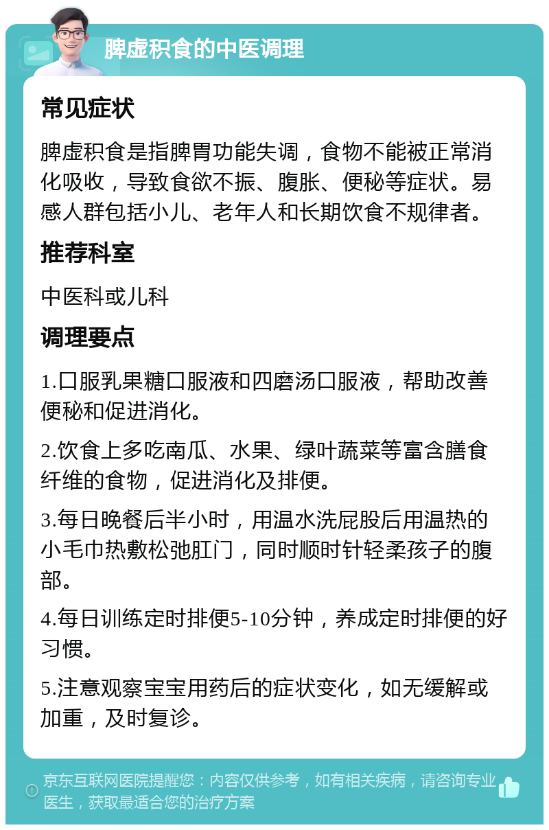 脾虚积食的中医调理 常见症状 脾虚积食是指脾胃功能失调，食物不能被正常消化吸收，导致食欲不振、腹胀、便秘等症状。易感人群包括小儿、老年人和长期饮食不规律者。 推荐科室 中医科或儿科 调理要点 1.口服乳果糖口服液和四磨汤口服液，帮助改善便秘和促进消化。 2.饮食上多吃南瓜、水果、绿叶蔬菜等富含膳食纤维的食物，促进消化及排便。 3.每日晚餐后半小时，用温水洗屁股后用温热的小毛巾热敷松弛肛门，同时顺时针轻柔孩子的腹部。 4.每日训练定时排便5-10分钟，养成定时排便的好习惯。 5.注意观察宝宝用药后的症状变化，如无缓解或加重，及时复诊。