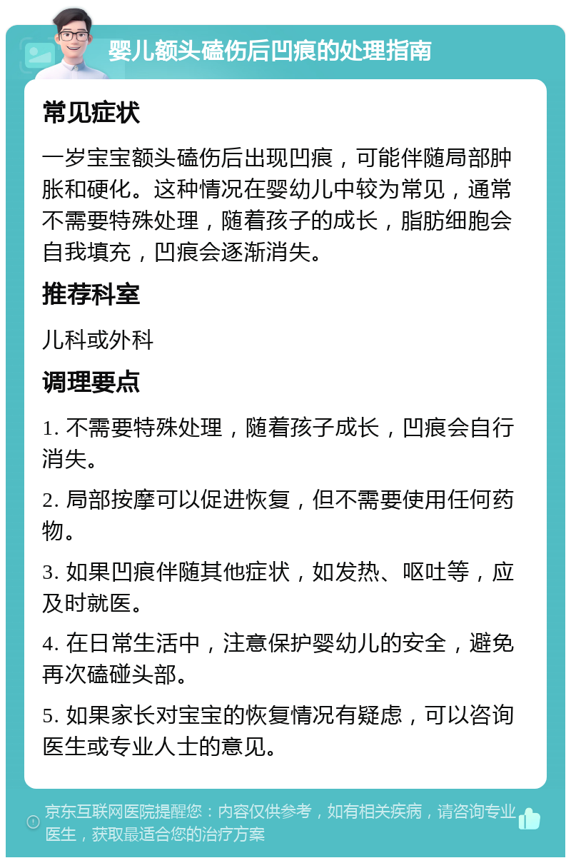 婴儿额头磕伤后凹痕的处理指南 常见症状 一岁宝宝额头磕伤后出现凹痕，可能伴随局部肿胀和硬化。这种情况在婴幼儿中较为常见，通常不需要特殊处理，随着孩子的成长，脂肪细胞会自我填充，凹痕会逐渐消失。 推荐科室 儿科或外科 调理要点 1. 不需要特殊处理，随着孩子成长，凹痕会自行消失。 2. 局部按摩可以促进恢复，但不需要使用任何药物。 3. 如果凹痕伴随其他症状，如发热、呕吐等，应及时就医。 4. 在日常生活中，注意保护婴幼儿的安全，避免再次磕碰头部。 5. 如果家长对宝宝的恢复情况有疑虑，可以咨询医生或专业人士的意见。