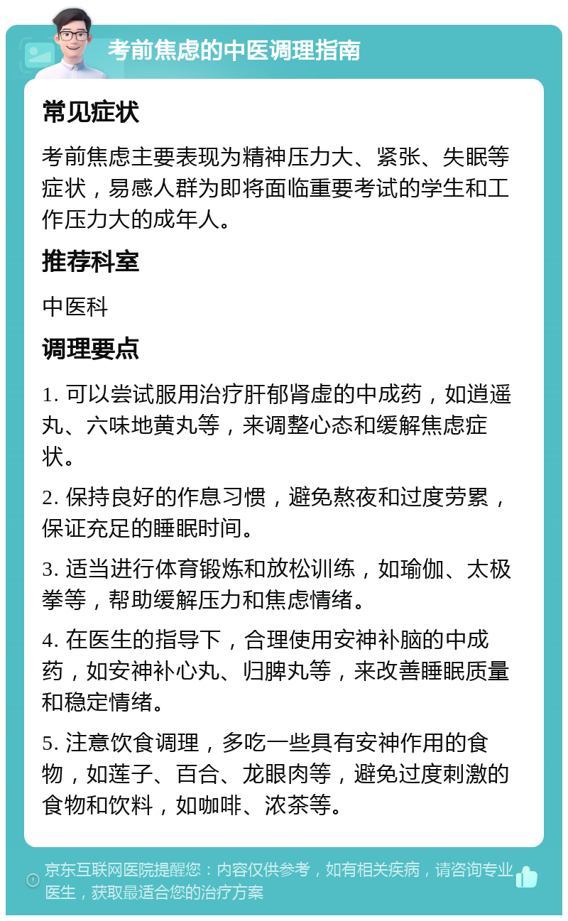 考前焦虑的中医调理指南 常见症状 考前焦虑主要表现为精神压力大、紧张、失眠等症状，易感人群为即将面临重要考试的学生和工作压力大的成年人。 推荐科室 中医科 调理要点 1. 可以尝试服用治疗肝郁肾虚的中成药，如逍遥丸、六味地黄丸等，来调整心态和缓解焦虑症状。 2. 保持良好的作息习惯，避免熬夜和过度劳累，保证充足的睡眠时间。 3. 适当进行体育锻炼和放松训练，如瑜伽、太极拳等，帮助缓解压力和焦虑情绪。 4. 在医生的指导下，合理使用安神补脑的中成药，如安神补心丸、归脾丸等，来改善睡眠质量和稳定情绪。 5. 注意饮食调理，多吃一些具有安神作用的食物，如莲子、百合、龙眼肉等，避免过度刺激的食物和饮料，如咖啡、浓茶等。