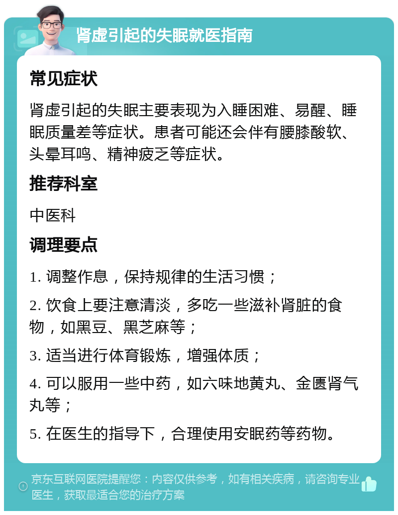 肾虚引起的失眠就医指南 常见症状 肾虚引起的失眠主要表现为入睡困难、易醒、睡眠质量差等症状。患者可能还会伴有腰膝酸软、头晕耳鸣、精神疲乏等症状。 推荐科室 中医科 调理要点 1. 调整作息，保持规律的生活习惯； 2. 饮食上要注意清淡，多吃一些滋补肾脏的食物，如黑豆、黑芝麻等； 3. 适当进行体育锻炼，增强体质； 4. 可以服用一些中药，如六味地黄丸、金匮肾气丸等； 5. 在医生的指导下，合理使用安眠药等药物。