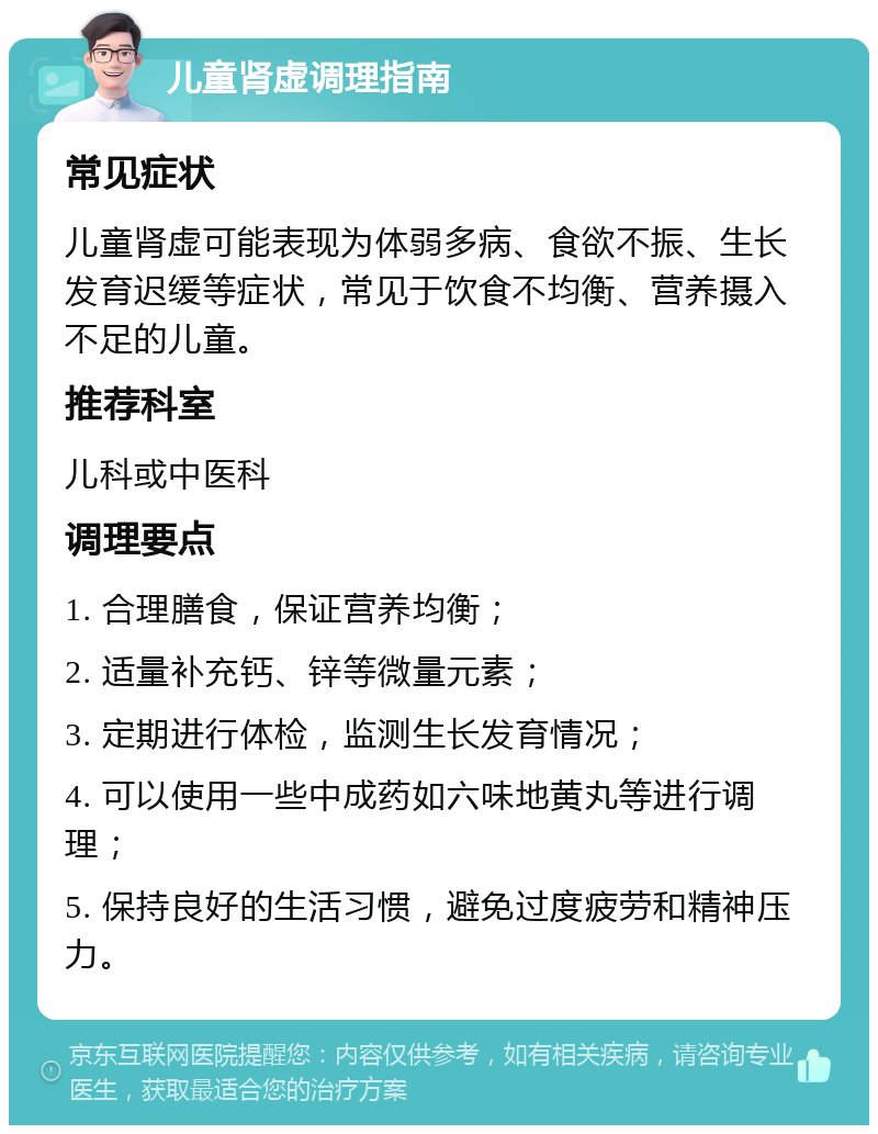 儿童肾虚调理指南 常见症状 儿童肾虚可能表现为体弱多病、食欲不振、生长发育迟缓等症状，常见于饮食不均衡、营养摄入不足的儿童。 推荐科室 儿科或中医科 调理要点 1. 合理膳食，保证营养均衡； 2. 适量补充钙、锌等微量元素； 3. 定期进行体检，监测生长发育情况； 4. 可以使用一些中成药如六味地黄丸等进行调理； 5. 保持良好的生活习惯，避免过度疲劳和精神压力。