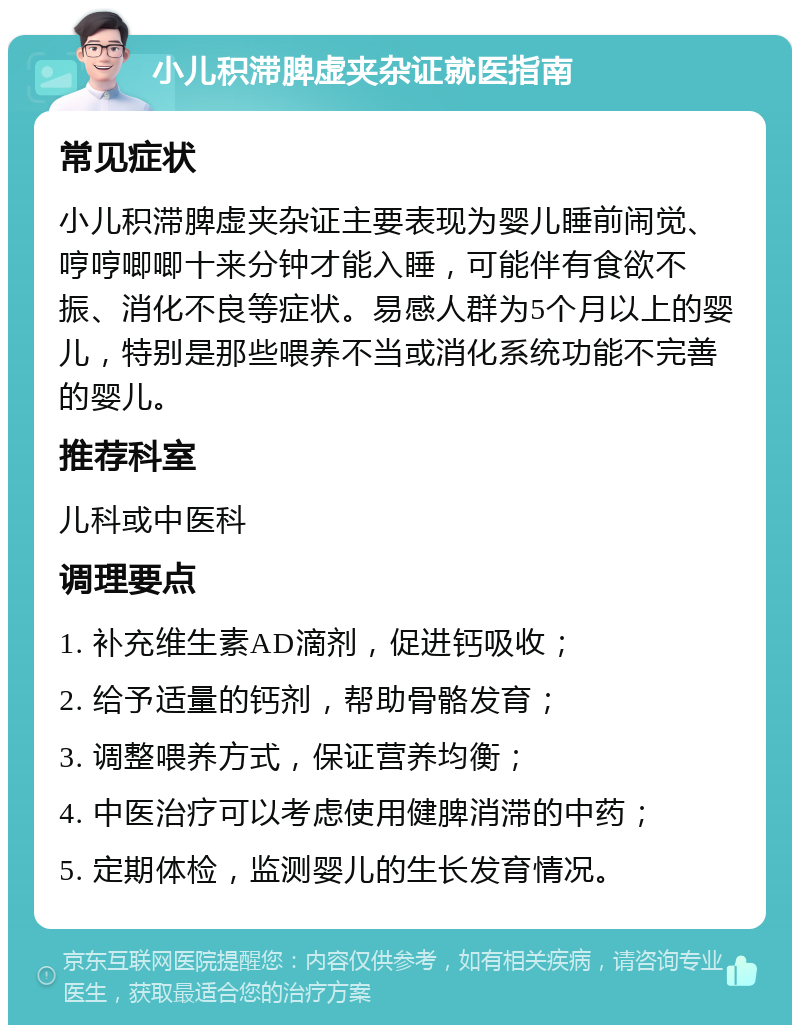 小儿积滞脾虚夹杂证就医指南 常见症状 小儿积滞脾虚夹杂证主要表现为婴儿睡前闹觉、哼哼唧唧十来分钟才能入睡，可能伴有食欲不振、消化不良等症状。易感人群为5个月以上的婴儿，特别是那些喂养不当或消化系统功能不完善的婴儿。 推荐科室 儿科或中医科 调理要点 1. 补充维生素AD滴剂，促进钙吸收； 2. 给予适量的钙剂，帮助骨骼发育； 3. 调整喂养方式，保证营养均衡； 4. 中医治疗可以考虑使用健脾消滞的中药； 5. 定期体检，监测婴儿的生长发育情况。