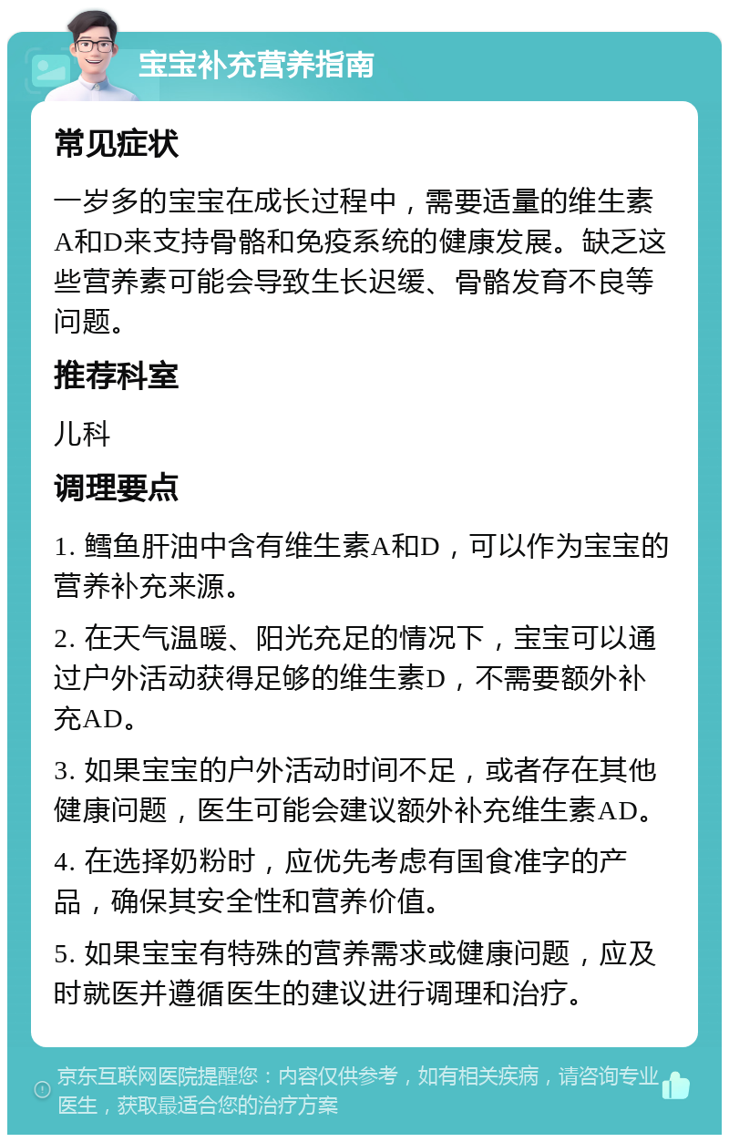 宝宝补充营养指南 常见症状 一岁多的宝宝在成长过程中，需要适量的维生素A和D来支持骨骼和免疫系统的健康发展。缺乏这些营养素可能会导致生长迟缓、骨骼发育不良等问题。 推荐科室 儿科 调理要点 1. 鳕鱼肝油中含有维生素A和D，可以作为宝宝的营养补充来源。 2. 在天气温暖、阳光充足的情况下，宝宝可以通过户外活动获得足够的维生素D，不需要额外补充AD。 3. 如果宝宝的户外活动时间不足，或者存在其他健康问题，医生可能会建议额外补充维生素AD。 4. 在选择奶粉时，应优先考虑有国食准字的产品，确保其安全性和营养价值。 5. 如果宝宝有特殊的营养需求或健康问题，应及时就医并遵循医生的建议进行调理和治疗。