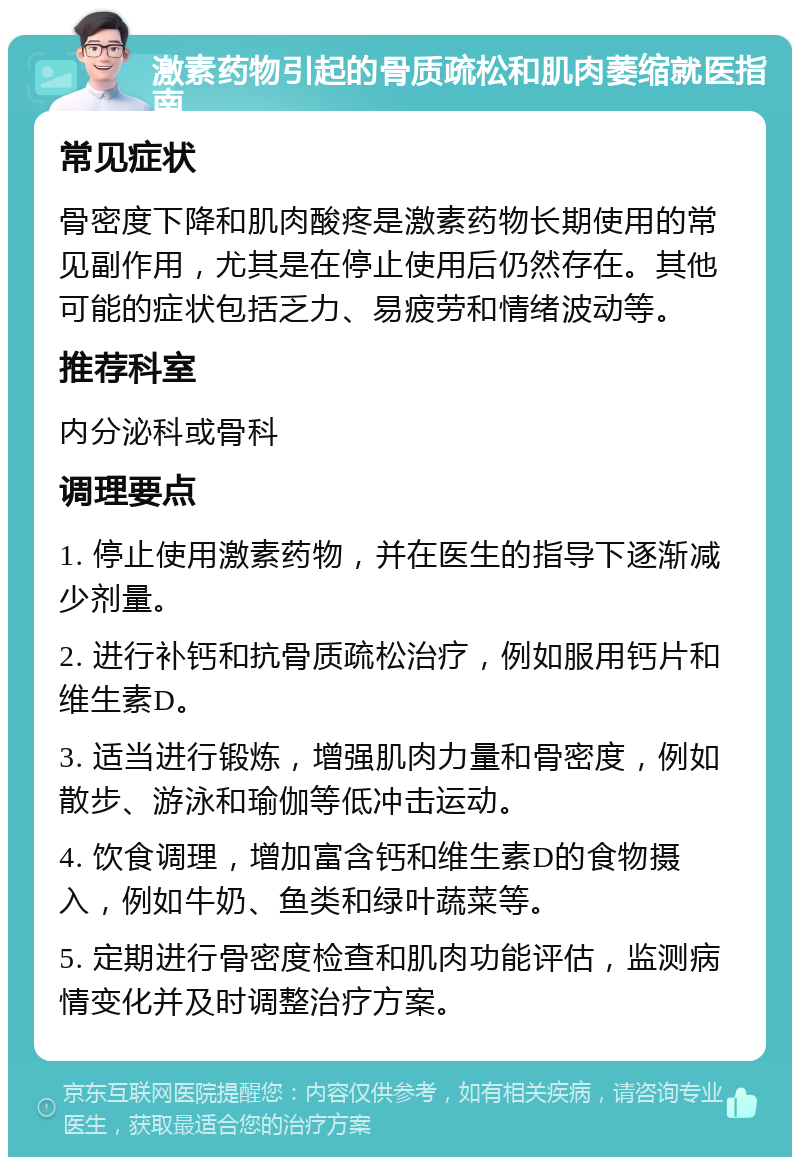 激素药物引起的骨质疏松和肌肉萎缩就医指南 常见症状 骨密度下降和肌肉酸疼是激素药物长期使用的常见副作用，尤其是在停止使用后仍然存在。其他可能的症状包括乏力、易疲劳和情绪波动等。 推荐科室 内分泌科或骨科 调理要点 1. 停止使用激素药物，并在医生的指导下逐渐减少剂量。 2. 进行补钙和抗骨质疏松治疗，例如服用钙片和维生素D。 3. 适当进行锻炼，增强肌肉力量和骨密度，例如散步、游泳和瑜伽等低冲击运动。 4. 饮食调理，增加富含钙和维生素D的食物摄入，例如牛奶、鱼类和绿叶蔬菜等。 5. 定期进行骨密度检查和肌肉功能评估，监测病情变化并及时调整治疗方案。