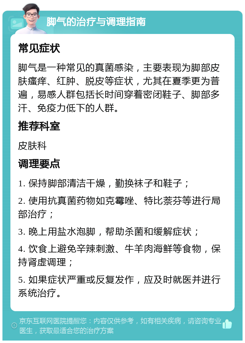 脚气的治疗与调理指南 常见症状 脚气是一种常见的真菌感染，主要表现为脚部皮肤瘙痒、红肿、脱皮等症状，尤其在夏季更为普遍，易感人群包括长时间穿着密闭鞋子、脚部多汗、免疫力低下的人群。 推荐科室 皮肤科 调理要点 1. 保持脚部清洁干燥，勤换袜子和鞋子； 2. 使用抗真菌药物如克霉唑、特比萘芬等进行局部治疗； 3. 晚上用盐水泡脚，帮助杀菌和缓解症状； 4. 饮食上避免辛辣刺激、牛羊肉海鲜等食物，保持肾虚调理； 5. 如果症状严重或反复发作，应及时就医并进行系统治疗。