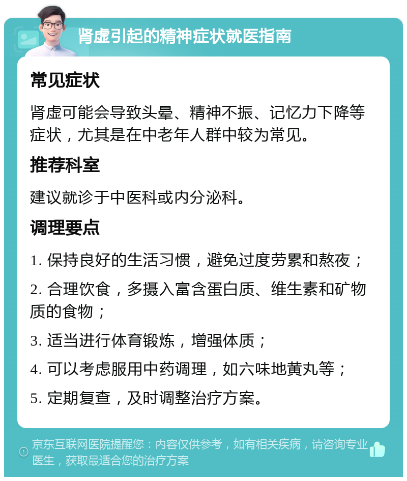 肾虚引起的精神症状就医指南 常见症状 肾虚可能会导致头晕、精神不振、记忆力下降等症状，尤其是在中老年人群中较为常见。 推荐科室 建议就诊于中医科或内分泌科。 调理要点 1. 保持良好的生活习惯，避免过度劳累和熬夜； 2. 合理饮食，多摄入富含蛋白质、维生素和矿物质的食物； 3. 适当进行体育锻炼，增强体质； 4. 可以考虑服用中药调理，如六味地黄丸等； 5. 定期复查，及时调整治疗方案。