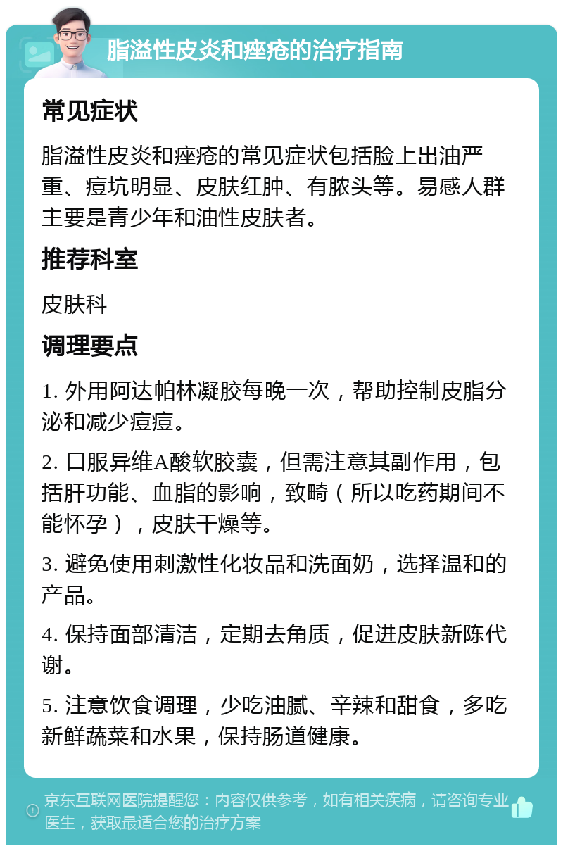 脂溢性皮炎和痤疮的治疗指南 常见症状 脂溢性皮炎和痤疮的常见症状包括脸上出油严重、痘坑明显、皮肤红肿、有脓头等。易感人群主要是青少年和油性皮肤者。 推荐科室 皮肤科 调理要点 1. 外用阿达帕林凝胶每晚一次，帮助控制皮脂分泌和减少痘痘。 2. 口服异维A酸软胶囊，但需注意其副作用，包括肝功能、血脂的影响，致畸（所以吃药期间不能怀孕），皮肤干燥等。 3. 避免使用刺激性化妆品和洗面奶，选择温和的产品。 4. 保持面部清洁，定期去角质，促进皮肤新陈代谢。 5. 注意饮食调理，少吃油腻、辛辣和甜食，多吃新鲜蔬菜和水果，保持肠道健康。