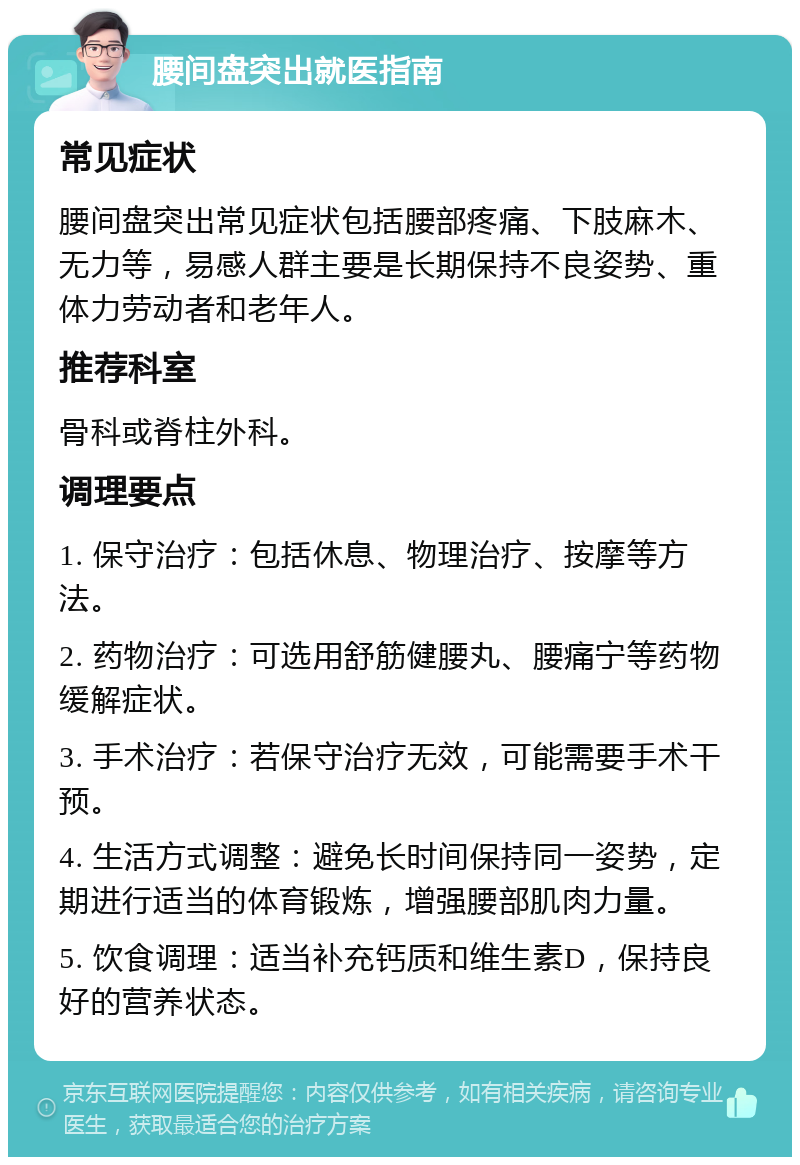 腰间盘突出就医指南 常见症状 腰间盘突出常见症状包括腰部疼痛、下肢麻木、无力等，易感人群主要是长期保持不良姿势、重体力劳动者和老年人。 推荐科室 骨科或脊柱外科。 调理要点 1. 保守治疗：包括休息、物理治疗、按摩等方法。 2. 药物治疗：可选用舒筋健腰丸、腰痛宁等药物缓解症状。 3. 手术治疗：若保守治疗无效，可能需要手术干预。 4. 生活方式调整：避免长时间保持同一姿势，定期进行适当的体育锻炼，增强腰部肌肉力量。 5. 饮食调理：适当补充钙质和维生素D，保持良好的营养状态。