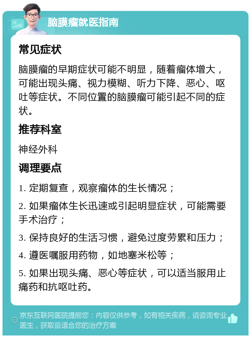 脑膜瘤就医指南 常见症状 脑膜瘤的早期症状可能不明显，随着瘤体增大，可能出现头痛、视力模糊、听力下降、恶心、呕吐等症状。不同位置的脑膜瘤可能引起不同的症状。 推荐科室 神经外科 调理要点 1. 定期复查，观察瘤体的生长情况； 2. 如果瘤体生长迅速或引起明显症状，可能需要手术治疗； 3. 保持良好的生活习惯，避免过度劳累和压力； 4. 遵医嘱服用药物，如地塞米松等； 5. 如果出现头痛、恶心等症状，可以适当服用止痛药和抗呕吐药。