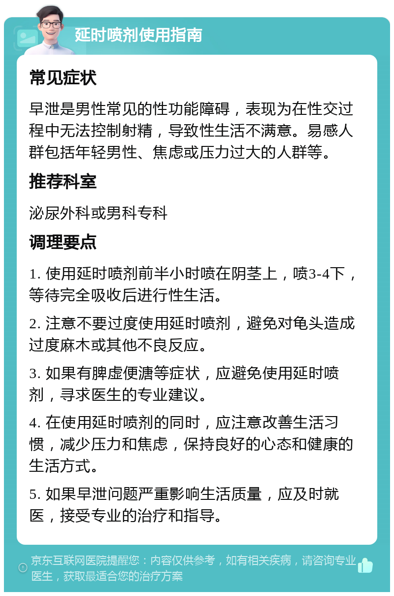 延时喷剂使用指南 常见症状 早泄是男性常见的性功能障碍，表现为在性交过程中无法控制射精，导致性生活不满意。易感人群包括年轻男性、焦虑或压力过大的人群等。 推荐科室 泌尿外科或男科专科 调理要点 1. 使用延时喷剂前半小时喷在阴茎上，喷3-4下，等待完全吸收后进行性生活。 2. 注意不要过度使用延时喷剂，避免对龟头造成过度麻木或其他不良反应。 3. 如果有脾虚便溏等症状，应避免使用延时喷剂，寻求医生的专业建议。 4. 在使用延时喷剂的同时，应注意改善生活习惯，减少压力和焦虑，保持良好的心态和健康的生活方式。 5. 如果早泄问题严重影响生活质量，应及时就医，接受专业的治疗和指导。