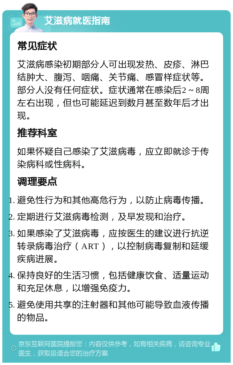 艾滋病就医指南 常见症状 艾滋病感染初期部分人可出现发热、皮疹、淋巴结肿大、腹泻、咽痛、关节痛、感冒样症状等。部分人没有任何症状。症状通常在感染后2～8周左右出现，但也可能延迟到数月甚至数年后才出现。 推荐科室 如果怀疑自己感染了艾滋病毒，应立即就诊于传染病科或性病科。 调理要点 避免性行为和其他高危行为，以防止病毒传播。 定期进行艾滋病毒检测，及早发现和治疗。 如果感染了艾滋病毒，应按医生的建议进行抗逆转录病毒治疗（ART），以控制病毒复制和延缓疾病进展。 保持良好的生活习惯，包括健康饮食、适量运动和充足休息，以增强免疫力。 避免使用共享的注射器和其他可能导致血液传播的物品。