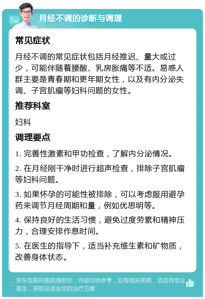 月经不调的诊断与调理 常见症状 月经不调的常见症状包括月经推迟、量大或过少，可能伴随着腰酸、乳房胀痛等不适。易感人群主要是青春期和更年期女性，以及有内分泌失调、子宫肌瘤等妇科问题的女性。 推荐科室 妇科 调理要点 1. 完善性激素和甲功检查，了解内分泌情况。 2. 在月经刚干净时进行超声检查，排除子宫肌瘤等妇科问题。 3. 如果怀孕的可能性被排除，可以考虑服用避孕药来调节月经周期和量，例如优思明等。 4. 保持良好的生活习惯，避免过度劳累和精神压力，合理安排作息时间。 5. 在医生的指导下，适当补充维生素和矿物质，改善身体状态。