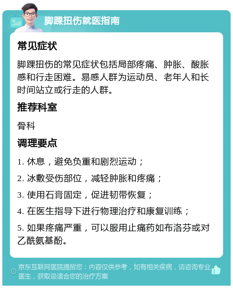 脚踝扭伤就医指南 常见症状 脚踝扭伤的常见症状包括局部疼痛、肿胀、酸胀感和行走困难。易感人群为运动员、老年人和长时间站立或行走的人群。 推荐科室 骨科 调理要点 1. 休息，避免负重和剧烈运动； 2. 冰敷受伤部位，减轻肿胀和疼痛； 3. 使用石膏固定，促进韧带恢复； 4. 在医生指导下进行物理治疗和康复训练； 5. 如果疼痛严重，可以服用止痛药如布洛芬或对乙酰氨基酚。