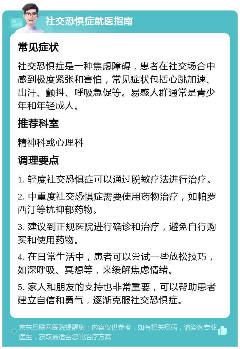 社交恐惧症就医指南 常见症状 社交恐惧症是一种焦虑障碍，患者在社交场合中感到极度紧张和害怕，常见症状包括心跳加速、出汗、颤抖、呼吸急促等。易感人群通常是青少年和年轻成人。 推荐科室 精神科或心理科 调理要点 1. 轻度社交恐惧症可以通过脱敏疗法进行治疗。 2. 中重度社交恐惧症需要使用药物治疗，如帕罗西汀等抗抑郁药物。 3. 建议到正规医院进行确诊和治疗，避免自行购买和使用药物。 4. 在日常生活中，患者可以尝试一些放松技巧，如深呼吸、冥想等，来缓解焦虑情绪。 5. 家人和朋友的支持也非常重要，可以帮助患者建立自信和勇气，逐渐克服社交恐惧症。