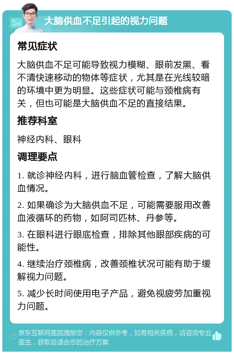 大脑供血不足引起的视力问题 常见症状 大脑供血不足可能导致视力模糊、眼前发黑、看不清快速移动的物体等症状，尤其是在光线较暗的环境中更为明显。这些症状可能与颈椎病有关，但也可能是大脑供血不足的直接结果。 推荐科室 神经内科、眼科 调理要点 1. 就诊神经内科，进行脑血管检查，了解大脑供血情况。 2. 如果确诊为大脑供血不足，可能需要服用改善血液循环的药物，如阿司匹林、丹参等。 3. 在眼科进行眼底检查，排除其他眼部疾病的可能性。 4. 继续治疗颈椎病，改善颈椎状况可能有助于缓解视力问题。 5. 减少长时间使用电子产品，避免视疲劳加重视力问题。