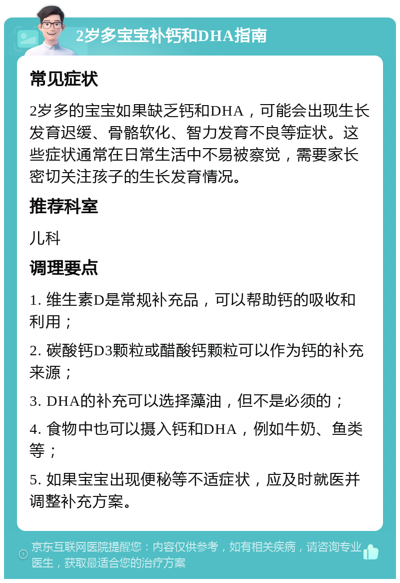 2岁多宝宝补钙和DHA指南 常见症状 2岁多的宝宝如果缺乏钙和DHA，可能会出现生长发育迟缓、骨骼软化、智力发育不良等症状。这些症状通常在日常生活中不易被察觉，需要家长密切关注孩子的生长发育情况。 推荐科室 儿科 调理要点 1. 维生素D是常规补充品，可以帮助钙的吸收和利用； 2. 碳酸钙D3颗粒或醋酸钙颗粒可以作为钙的补充来源； 3. DHA的补充可以选择藻油，但不是必须的； 4. 食物中也可以摄入钙和DHA，例如牛奶、鱼类等； 5. 如果宝宝出现便秘等不适症状，应及时就医并调整补充方案。