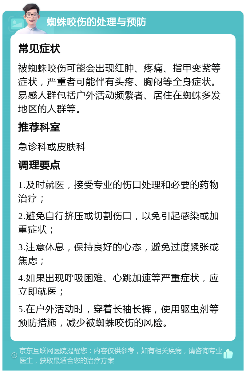 蜘蛛咬伤的处理与预防 常见症状 被蜘蛛咬伤可能会出现红肿、疼痛、指甲变紫等症状，严重者可能伴有头疼、胸闷等全身症状。易感人群包括户外活动频繁者、居住在蜘蛛多发地区的人群等。 推荐科室 急诊科或皮肤科 调理要点 1.及时就医，接受专业的伤口处理和必要的药物治疗； 2.避免自行挤压或切割伤口，以免引起感染或加重症状； 3.注意休息，保持良好的心态，避免过度紧张或焦虑； 4.如果出现呼吸困难、心跳加速等严重症状，应立即就医； 5.在户外活动时，穿着长袖长裤，使用驱虫剂等预防措施，减少被蜘蛛咬伤的风险。