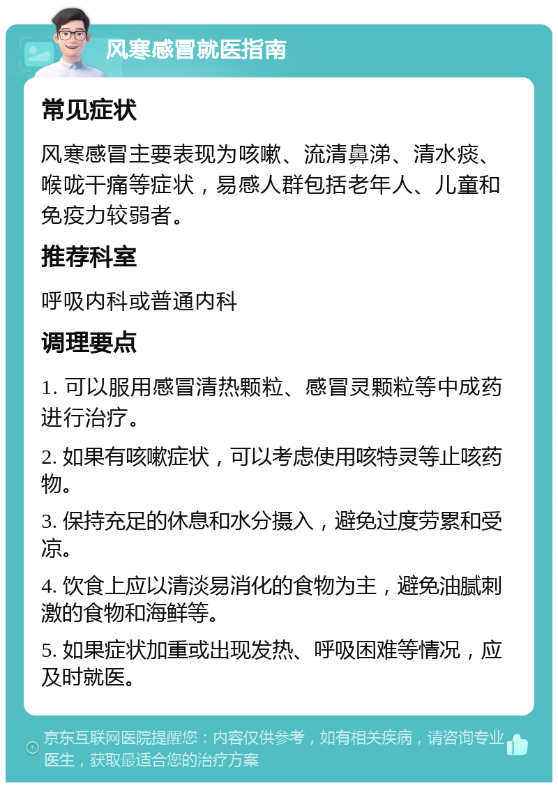 风寒感冒就医指南 常见症状 风寒感冒主要表现为咳嗽、流清鼻涕、清水痰、喉咙干痛等症状，易感人群包括老年人、儿童和免疫力较弱者。 推荐科室 呼吸内科或普通内科 调理要点 1. 可以服用感冒清热颗粒、感冒灵颗粒等中成药进行治疗。 2. 如果有咳嗽症状，可以考虑使用咳特灵等止咳药物。 3. 保持充足的休息和水分摄入，避免过度劳累和受凉。 4. 饮食上应以清淡易消化的食物为主，避免油腻刺激的食物和海鲜等。 5. 如果症状加重或出现发热、呼吸困难等情况，应及时就医。