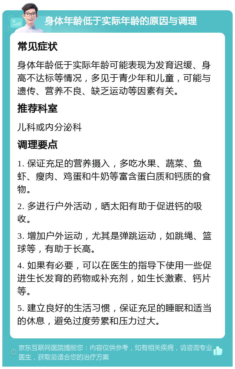 身体年龄低于实际年龄的原因与调理 常见症状 身体年龄低于实际年龄可能表现为发育迟缓、身高不达标等情况，多见于青少年和儿童，可能与遗传、营养不良、缺乏运动等因素有关。 推荐科室 儿科或内分泌科 调理要点 1. 保证充足的营养摄入，多吃水果、蔬菜、鱼虾、瘦肉、鸡蛋和牛奶等富含蛋白质和钙质的食物。 2. 多进行户外活动，晒太阳有助于促进钙的吸收。 3. 增加户外运动，尤其是弹跳运动，如跳绳、篮球等，有助于长高。 4. 如果有必要，可以在医生的指导下使用一些促进生长发育的药物或补充剂，如生长激素、钙片等。 5. 建立良好的生活习惯，保证充足的睡眠和适当的休息，避免过度劳累和压力过大。