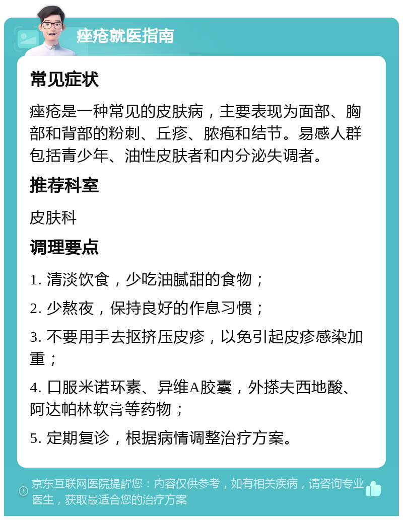 痤疮就医指南 常见症状 痤疮是一种常见的皮肤病，主要表现为面部、胸部和背部的粉刺、丘疹、脓疱和结节。易感人群包括青少年、油性皮肤者和内分泌失调者。 推荐科室 皮肤科 调理要点 1. 清淡饮食，少吃油腻甜的食物； 2. 少熬夜，保持良好的作息习惯； 3. 不要用手去抠挤压皮疹，以免引起皮疹感染加重； 4. 口服米诺环素、异维A胶囊，外搽夫西地酸、阿达帕林软膏等药物； 5. 定期复诊，根据病情调整治疗方案。