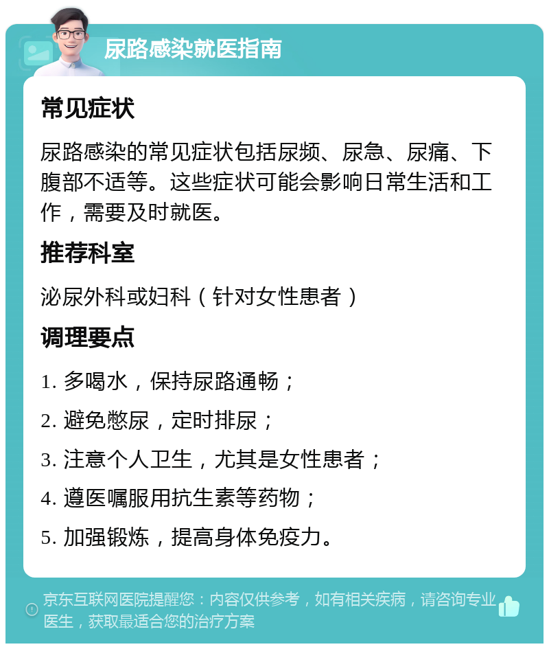 尿路感染就医指南 常见症状 尿路感染的常见症状包括尿频、尿急、尿痛、下腹部不适等。这些症状可能会影响日常生活和工作，需要及时就医。 推荐科室 泌尿外科或妇科（针对女性患者） 调理要点 1. 多喝水，保持尿路通畅； 2. 避免憋尿，定时排尿； 3. 注意个人卫生，尤其是女性患者； 4. 遵医嘱服用抗生素等药物； 5. 加强锻炼，提高身体免疫力。