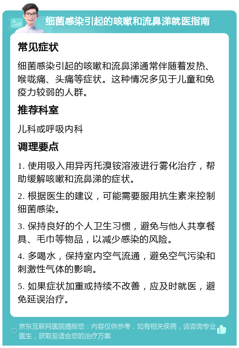 细菌感染引起的咳嗽和流鼻涕就医指南 常见症状 细菌感染引起的咳嗽和流鼻涕通常伴随着发热、喉咙痛、头痛等症状。这种情况多见于儿童和免疫力较弱的人群。 推荐科室 儿科或呼吸内科 调理要点 1. 使用吸入用异丙托溴铵溶液进行雾化治疗，帮助缓解咳嗽和流鼻涕的症状。 2. 根据医生的建议，可能需要服用抗生素来控制细菌感染。 3. 保持良好的个人卫生习惯，避免与他人共享餐具、毛巾等物品，以减少感染的风险。 4. 多喝水，保持室内空气流通，避免空气污染和刺激性气体的影响。 5. 如果症状加重或持续不改善，应及时就医，避免延误治疗。