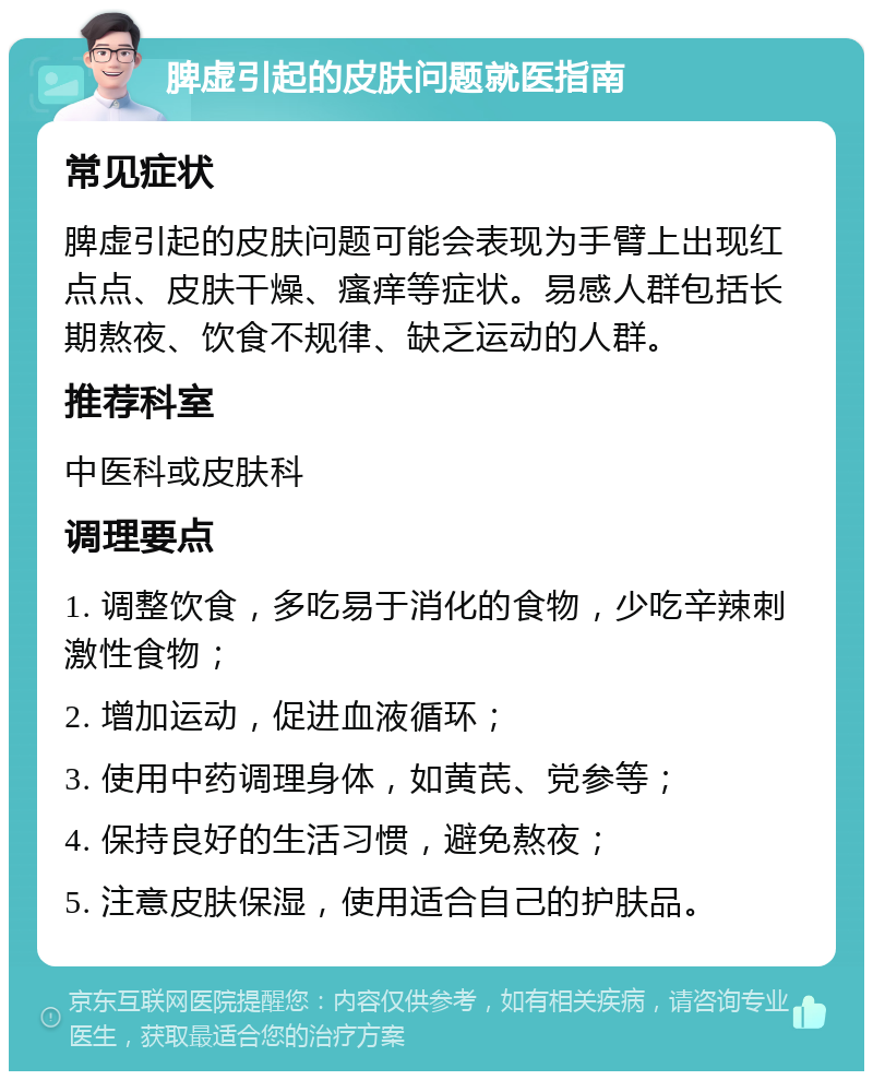 脾虚引起的皮肤问题就医指南 常见症状 脾虚引起的皮肤问题可能会表现为手臂上出现红点点、皮肤干燥、瘙痒等症状。易感人群包括长期熬夜、饮食不规律、缺乏运动的人群。 推荐科室 中医科或皮肤科 调理要点 1. 调整饮食，多吃易于消化的食物，少吃辛辣刺激性食物； 2. 增加运动，促进血液循环； 3. 使用中药调理身体，如黄芪、党参等； 4. 保持良好的生活习惯，避免熬夜； 5. 注意皮肤保湿，使用适合自己的护肤品。