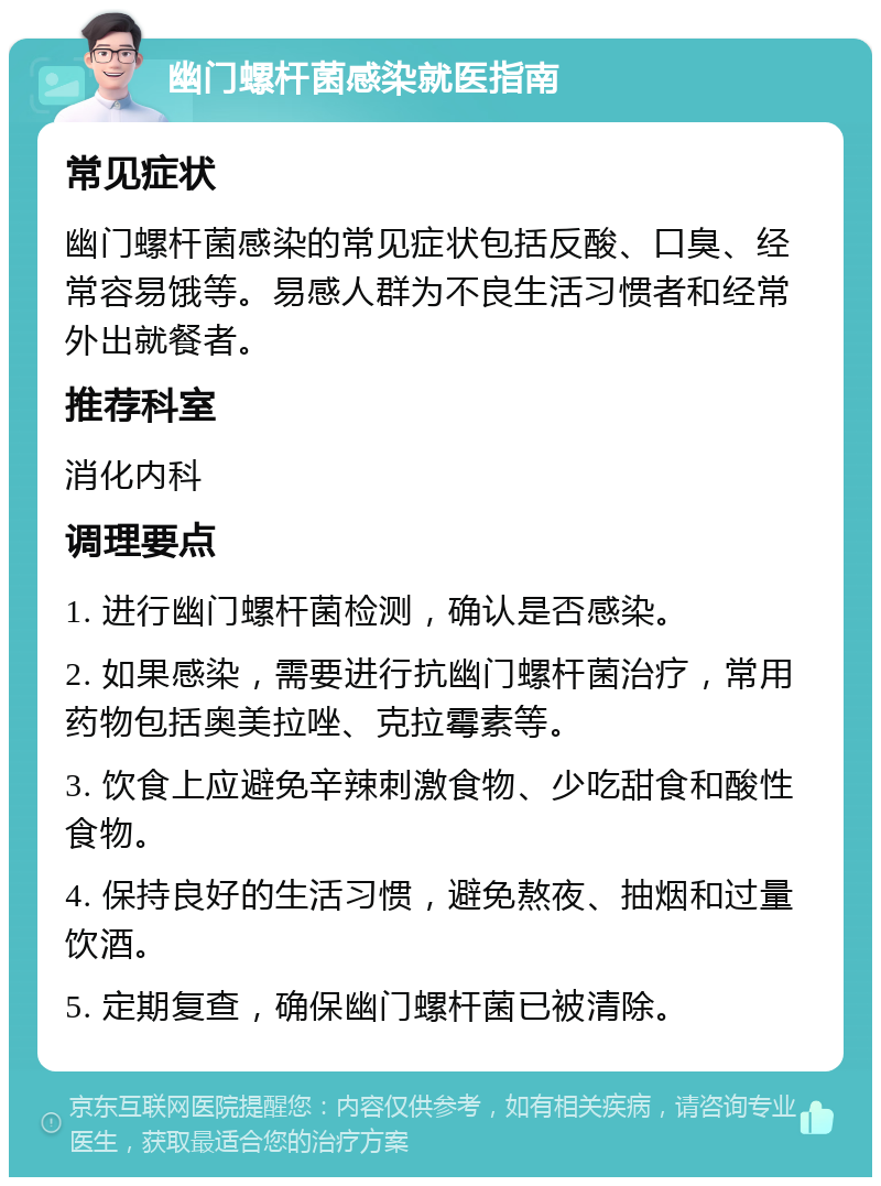 幽门螺杆菌感染就医指南 常见症状 幽门螺杆菌感染的常见症状包括反酸、口臭、经常容易饿等。易感人群为不良生活习惯者和经常外出就餐者。 推荐科室 消化内科 调理要点 1. 进行幽门螺杆菌检测，确认是否感染。 2. 如果感染，需要进行抗幽门螺杆菌治疗，常用药物包括奥美拉唑、克拉霉素等。 3. 饮食上应避免辛辣刺激食物、少吃甜食和酸性食物。 4. 保持良好的生活习惯，避免熬夜、抽烟和过量饮酒。 5. 定期复查，确保幽门螺杆菌已被清除。