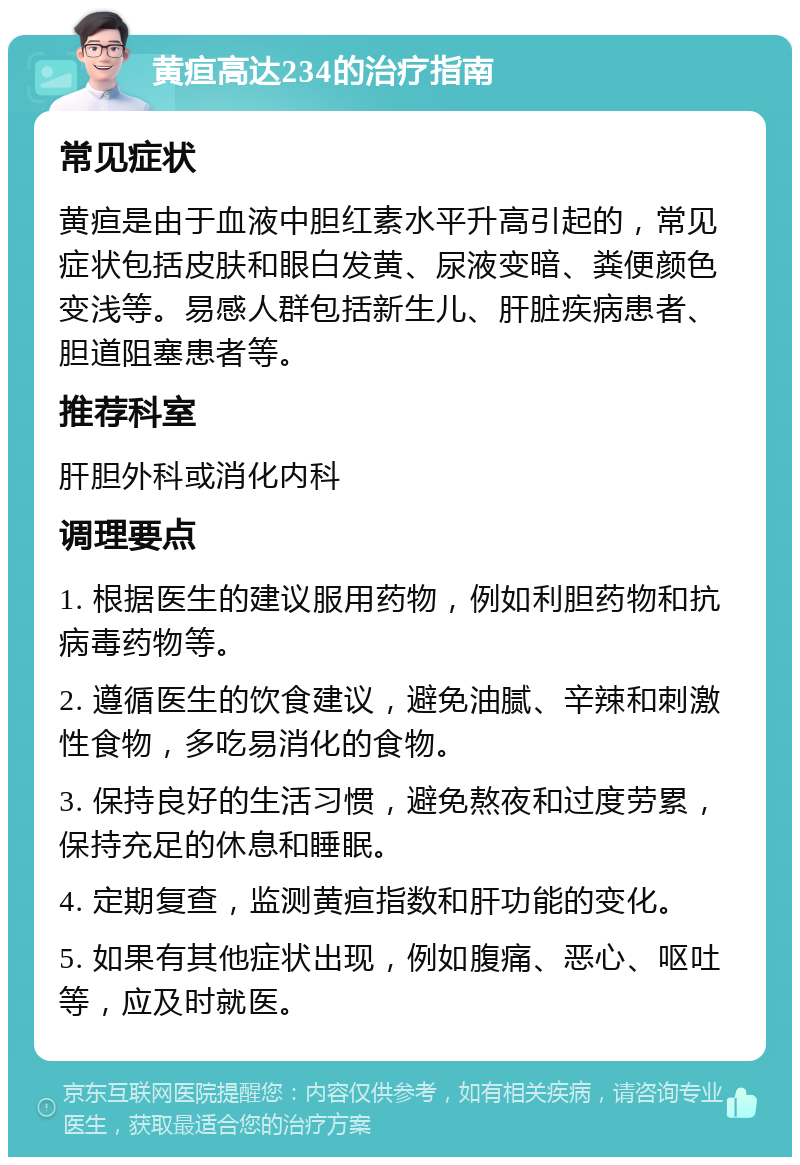 黄疸高达234的治疗指南 常见症状 黄疸是由于血液中胆红素水平升高引起的，常见症状包括皮肤和眼白发黄、尿液变暗、粪便颜色变浅等。易感人群包括新生儿、肝脏疾病患者、胆道阻塞患者等。 推荐科室 肝胆外科或消化内科 调理要点 1. 根据医生的建议服用药物，例如利胆药物和抗病毒药物等。 2. 遵循医生的饮食建议，避免油腻、辛辣和刺激性食物，多吃易消化的食物。 3. 保持良好的生活习惯，避免熬夜和过度劳累，保持充足的休息和睡眠。 4. 定期复查，监测黄疸指数和肝功能的变化。 5. 如果有其他症状出现，例如腹痛、恶心、呕吐等，应及时就医。