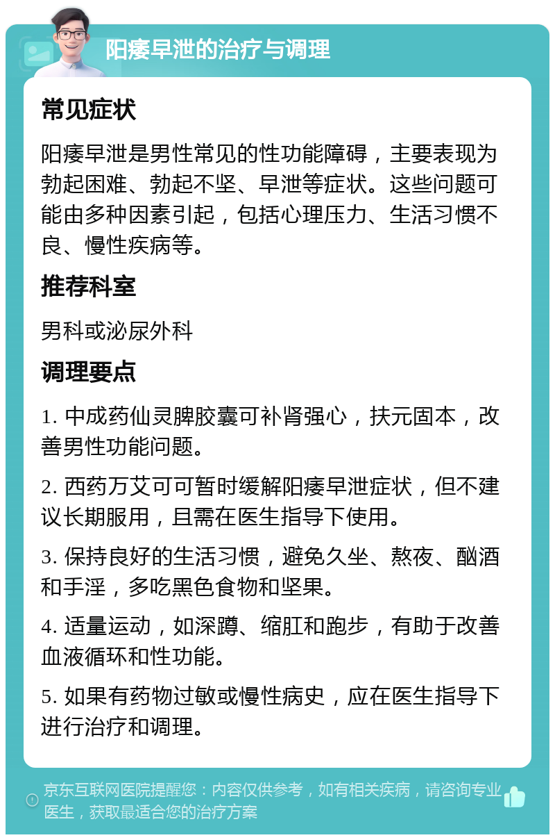 阳痿早泄的治疗与调理 常见症状 阳痿早泄是男性常见的性功能障碍，主要表现为勃起困难、勃起不坚、早泄等症状。这些问题可能由多种因素引起，包括心理压力、生活习惯不良、慢性疾病等。 推荐科室 男科或泌尿外科 调理要点 1. 中成药仙灵脾胶囊可补肾强心，扶元固本，改善男性功能问题。 2. 西药万艾可可暂时缓解阳痿早泄症状，但不建议长期服用，且需在医生指导下使用。 3. 保持良好的生活习惯，避免久坐、熬夜、酗酒和手淫，多吃黑色食物和坚果。 4. 适量运动，如深蹲、缩肛和跑步，有助于改善血液循环和性功能。 5. 如果有药物过敏或慢性病史，应在医生指导下进行治疗和调理。