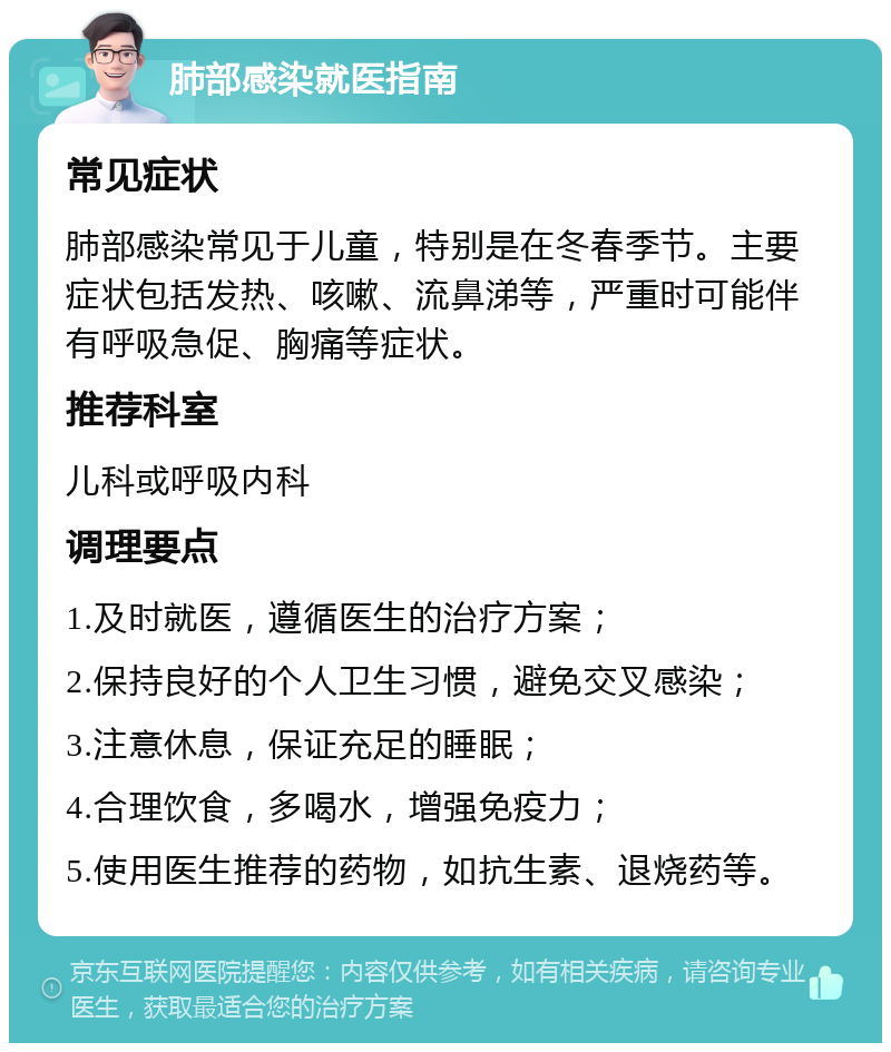 肺部感染就医指南 常见症状 肺部感染常见于儿童，特别是在冬春季节。主要症状包括发热、咳嗽、流鼻涕等，严重时可能伴有呼吸急促、胸痛等症状。 推荐科室 儿科或呼吸内科 调理要点 1.及时就医，遵循医生的治疗方案； 2.保持良好的个人卫生习惯，避免交叉感染； 3.注意休息，保证充足的睡眠； 4.合理饮食，多喝水，增强免疫力； 5.使用医生推荐的药物，如抗生素、退烧药等。