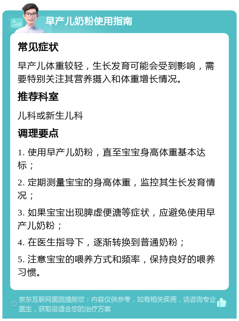 早产儿奶粉使用指南 常见症状 早产儿体重较轻，生长发育可能会受到影响，需要特别关注其营养摄入和体重增长情况。 推荐科室 儿科或新生儿科 调理要点 1. 使用早产儿奶粉，直至宝宝身高体重基本达标； 2. 定期测量宝宝的身高体重，监控其生长发育情况； 3. 如果宝宝出现脾虚便溏等症状，应避免使用早产儿奶粉； 4. 在医生指导下，逐渐转换到普通奶粉； 5. 注意宝宝的喂养方式和频率，保持良好的喂养习惯。