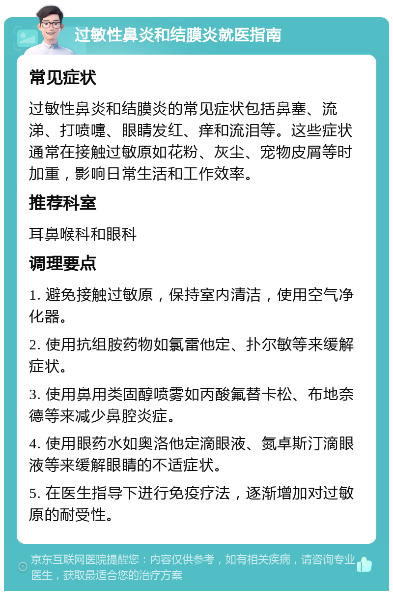 过敏性鼻炎和结膜炎就医指南 常见症状 过敏性鼻炎和结膜炎的常见症状包括鼻塞、流涕、打喷嚏、眼睛发红、痒和流泪等。这些症状通常在接触过敏原如花粉、灰尘、宠物皮屑等时加重，影响日常生活和工作效率。 推荐科室 耳鼻喉科和眼科 调理要点 1. 避免接触过敏原，保持室内清洁，使用空气净化器。 2. 使用抗组胺药物如氯雷他定、扑尔敏等来缓解症状。 3. 使用鼻用类固醇喷雾如丙酸氟替卡松、布地奈德等来减少鼻腔炎症。 4. 使用眼药水如奥洛他定滴眼液、氮卓斯汀滴眼液等来缓解眼睛的不适症状。 5. 在医生指导下进行免疫疗法，逐渐增加对过敏原的耐受性。