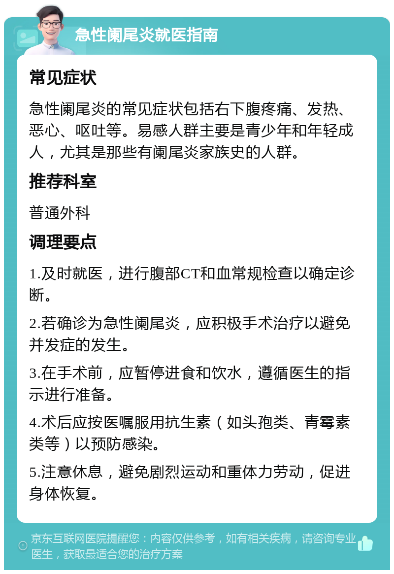 急性阑尾炎就医指南 常见症状 急性阑尾炎的常见症状包括右下腹疼痛、发热、恶心、呕吐等。易感人群主要是青少年和年轻成人，尤其是那些有阑尾炎家族史的人群。 推荐科室 普通外科 调理要点 1.及时就医，进行腹部CT和血常规检查以确定诊断。 2.若确诊为急性阑尾炎，应积极手术治疗以避免并发症的发生。 3.在手术前，应暂停进食和饮水，遵循医生的指示进行准备。 4.术后应按医嘱服用抗生素（如头孢类、青霉素类等）以预防感染。 5.注意休息，避免剧烈运动和重体力劳动，促进身体恢复。